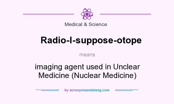 What does Radio-I-suppose-otope mean? It stands for imaging agent used in Unclear Medicine (Nuclear Medicine)