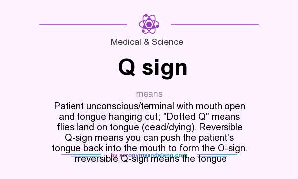 What does Q sign mean? It stands for Patient unconscious/terminal with mouth open and tongue hanging out; Dotted Q means flies land on tongue (dead/dying). Reversible Q-sign means you can push the patient`s tongue back into the mouth to form the O-sign. Irreversible Q-sign means the tongue