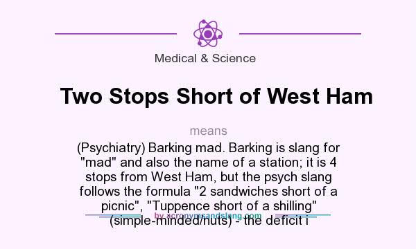 What does Two Stops Short of West Ham mean? It stands for (Psychiatry) Barking mad. Barking is slang for mad and also the name of a station; it is 4 stops from West Ham, but the psych slang follows the formula 2 sandwiches short of a picnic, Tuppence short of a shilling (simple-minded/nuts) - the deficit i