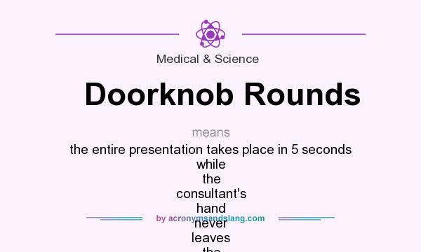 What does Doorknob Rounds mean? It stands for the entire presentation takes place in 5 seconds while the consultant`s hand never leaves the doorknob to the entrance of the patient`s room (US hospitals have small single occupancy rooms)