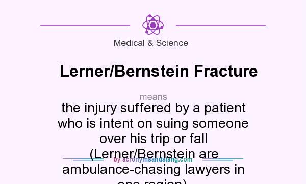 What does Lerner/Bernstein Fracture mean? It stands for the injury suffered by a patient who is intent on suing someone over his trip or fall (Lerner/Bernstein are ambulance-chasing lawyers in one region).