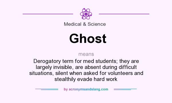 What does Ghost mean? It stands for Derogatory term for med students; they are largely invisible, are absent during difficult situations, silent when asked for volunteers and stealthily evade hard work