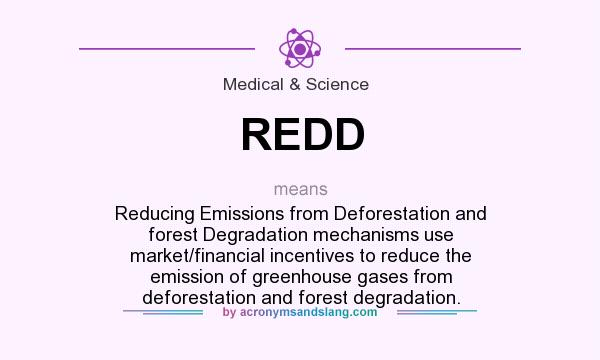 What does REDD mean? It stands for Reducing Emissions from Deforestation and forest Degradation mechanisms use market/financial incentives to reduce the emission of greenhouse gases from deforestation and forest degradation.
