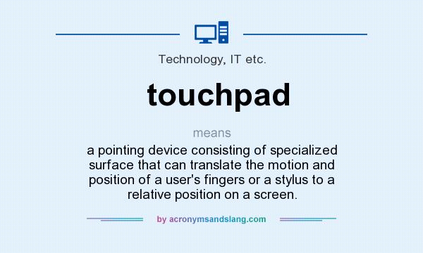 What does touchpad mean? It stands for a pointing device consisting of specialized surface that can translate the motion and position of a user`s fingers or a stylus to a relative position on a screen.