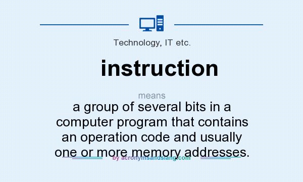 What does instruction mean? It stands for a group of several bits in a computer program that contains an operation code and usually one or more memory addresses.