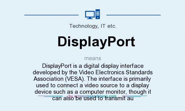 What does DisplayPort mean? It stands for DisplayPort is a digital display interface developed by the Video Electronics Standards Association (VESA). The interface is primarily used to connect a video source to a display device such as a computer monitor, though it can also be used to transmit au
