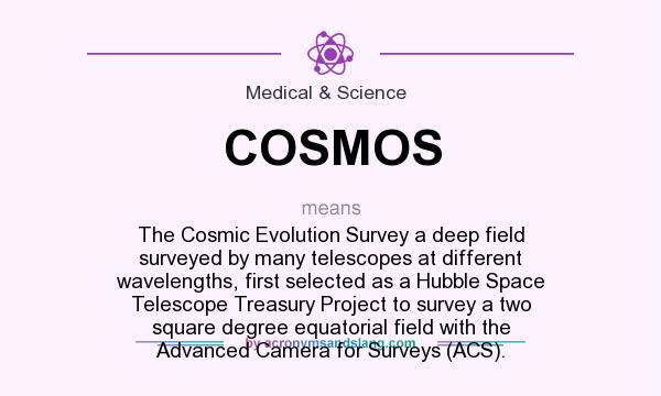 What does COSMOS mean? It stands for The Cosmic Evolution Survey a deep field surveyed by many telescopes at different wavelengths, first selected as a Hubble Space Telescope Treasury Project to survey a two square degree equatorial field with the Advanced Camera for Surveys (ACS).