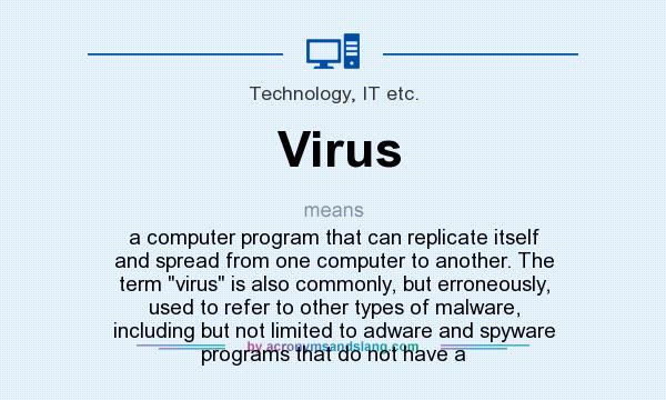 What does Virus mean? It stands for a computer program that can replicate itself and spread from one computer to another. The term virus is also commonly, but erroneously, used to refer to other types of malware, including but not limited to adware and spyware programs that do not have a