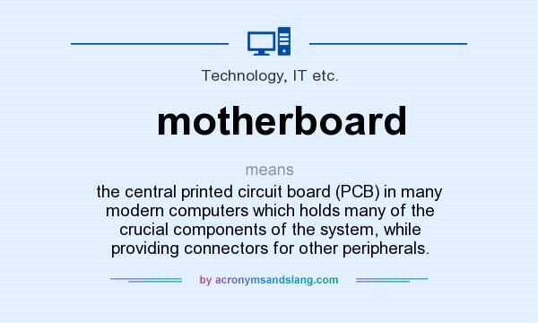 What does motherboard mean? It stands for the central printed circuit board (PCB) in many modern computers which holds many of the crucial components of the system, while providing connectors for other peripherals.