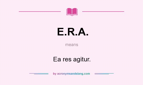 What does E.R.A. mean? It stands for Ea res agitur.