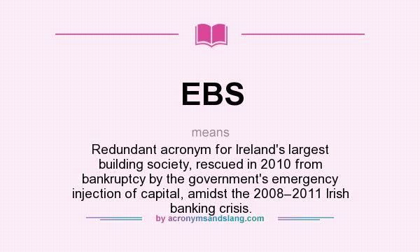 What does EBS mean? It stands for Redundant acronym for Ireland`s largest building society, rescued in 2010 from bankruptcy by the government`s emergency injection of capital, amidst the 2008–2011 Irish banking crisis.