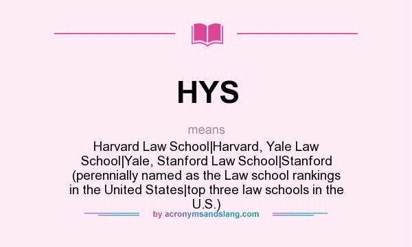 What does HYS mean? It stands for Harvard Law School|Harvard, Yale Law School|Yale, Stanford Law School|Stanford (perennially named as the Law school rankings in the United States|top three law schools in the U.S.)