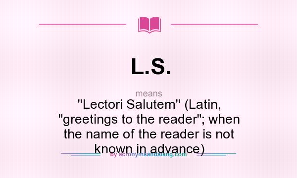 What does L.S. mean? It stands for ``Lectori Salutem`` (Latin, greetings to the reader; when the name of the reader is not known in advance)