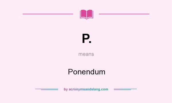 What does P. mean? It stands for Ponendum