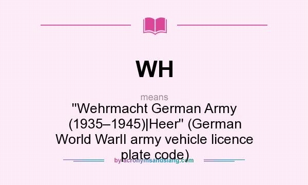 What does WH mean? It stands for ``Wehrmacht German Army (1935–1945)|Heer`` (German World WarII army vehicle licence plate code)