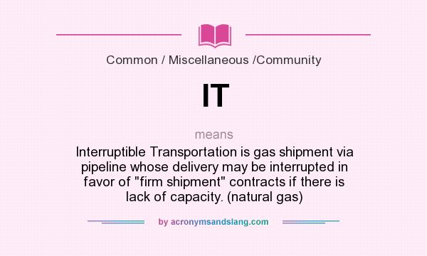 What does IT mean? It stands for Interruptible Transportation is gas shipment via pipeline whose delivery may be interrupted in favor of firm shipment contracts if there is lack of capacity. (natural gas)