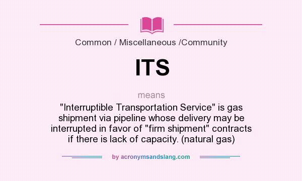 What does ITS mean? It stands for Interruptible Transportation Service is gas shipment via pipeline whose delivery may be interrupted in favor of firm shipment contracts if there is lack of capacity. (natural gas)