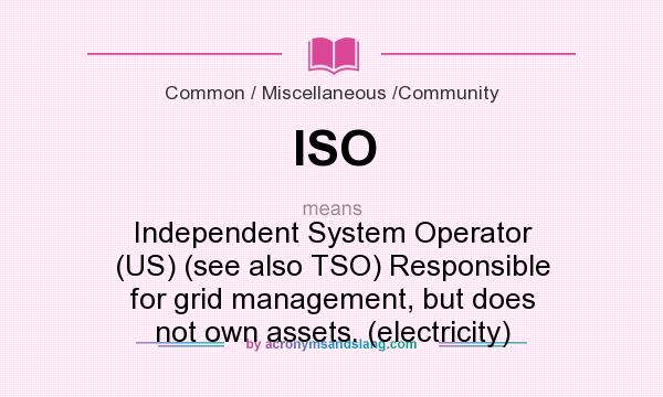 What does ISO mean? It stands for Independent System Operator (US) (see also TSO) Responsible for grid management, but does not own assets. (electricity)