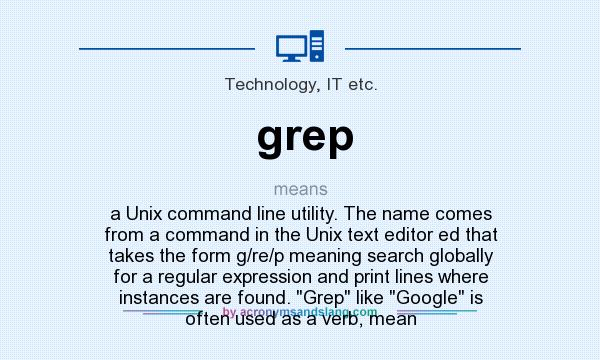 What does grep mean? It stands for a Unix command line utility. The name comes from a command in the Unix text editor ed that takes the form g/re/p meaning search globally for a regular expression and print lines where instances are found. Grep like Google is often used as a verb, mean