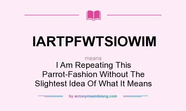 What does IARTPFWTSIOWIM mean? It stands for I Am Repeating This Parrot-Fashion Without The Slightest Idea Of What It Means