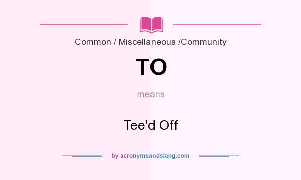 What does TO mean? It stands for Tee`d Off