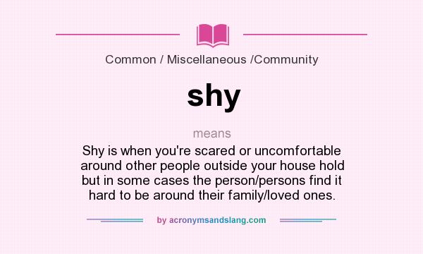 What does shy mean? It stands for Shy is when you`re scared or uncomfortable around other people outside your house hold but in some cases the person/persons find it hard to be around their family/loved ones.