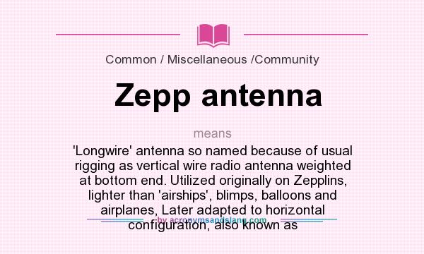 What does Zepp antenna mean? It stands for `Longwire` antenna so named because of usual rigging as vertical wire radio antenna weighted at bottom end. Utilized originally on Zepplins, lighter than `airships`, blimps, balloons and airplanes, Later adapted to horizontal configuration, also known as