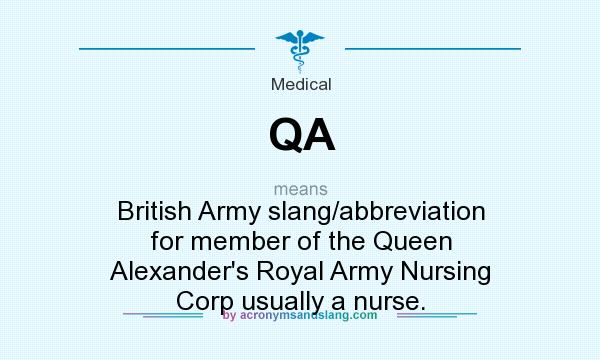 What does QA mean? It stands for British Army slang/abbreviation for member of the Queen Alexander`s Royal Army Nursing Corp usually a nurse.