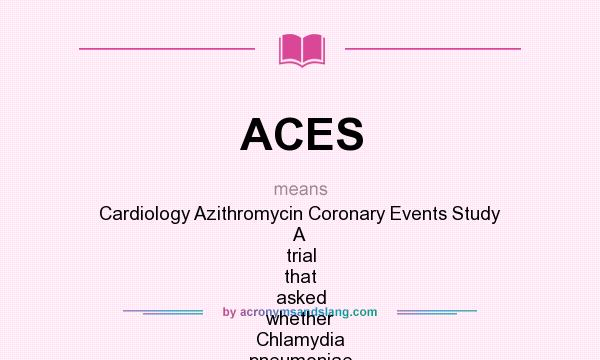 What does ACES mean? It stands for Cardiology Azithromycin Coronary Events Study A trial that asked whether Chlamydia pneumoniae infection is causally associated with cardiovascular disease and, if so, whether azithromycin treatment would reduce the risk of subsequent coronary events