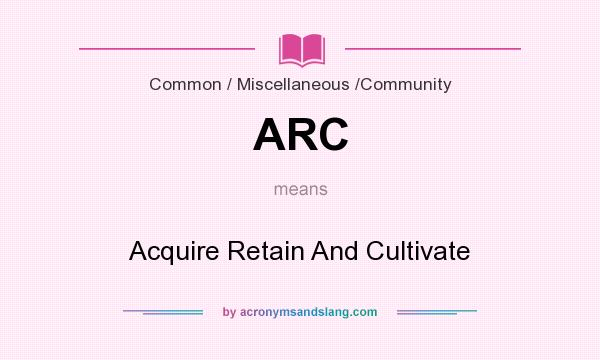 What does ARC mean? It stands for Acquire Retain And Cultivate
