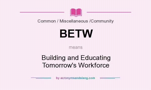 What does BETW mean? It stands for Building and Educating Tomorrow`s Workforce