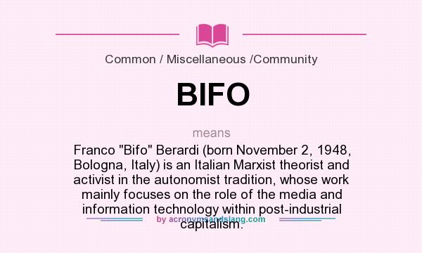 What does BIFO mean? It stands for Franco Bifo Berardi (born November 2, 1948, Bologna, Italy) is an Italian Marxist theorist and activist in the autonomist tradition, whose work mainly focuses on the role of the media and information technology within post-industrial capitalism.