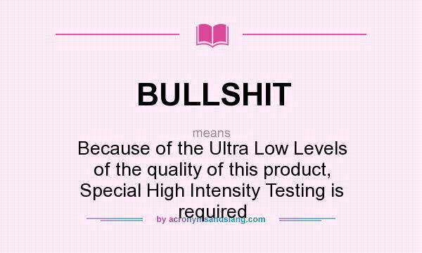 What does BULLSHIT mean? It stands for Because of the Ultra Low Levels of the quality of this product, Special High Intensity Testing is required