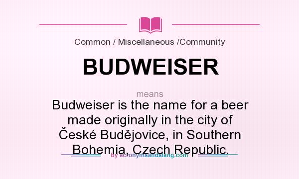 What does BUDWEISER mean? It stands for Budweiser is the name for a beer made originally in the city of České Budějovice, in Southern Bohemia, Czech Republic.