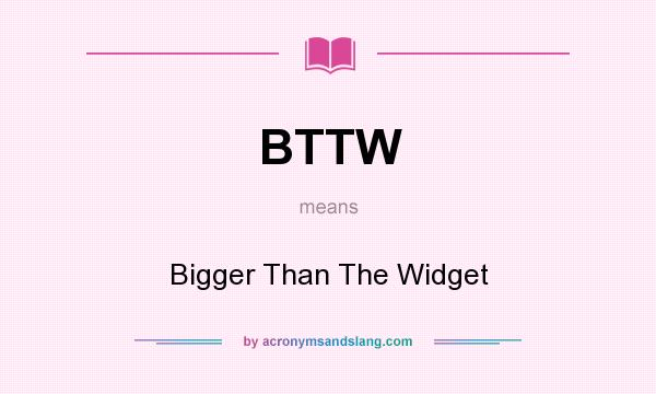 What does BTTW mean? It stands for Bigger Than The Widget