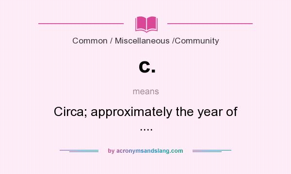 What does c. mean? It stands for Circa; approximately the year of ....
