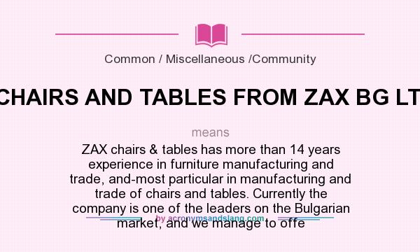 What does CHAIRS AND TABLES FROM ZAX BG LTD mean? It stands for ZAX chairs & tables has more than 14 years experience in furniture manufacturing and trade, and-most particular in manufacturing and trade of chairs and tables. Currently the company is one of the leaders on the Bulgarian market, and we manage to offe