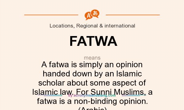 What does FATWA mean? It stands for A fatwa is simply an opinion handed down by an Islamic scholar about some aspect of Islamic law. For Sunni Muslims, a fatwa is a non-binding opinion. (Arabic)