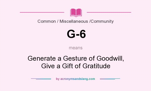 What does G-6 mean? It stands for Generate a Gesture of Goodwill, Give a Gift of Gratitude