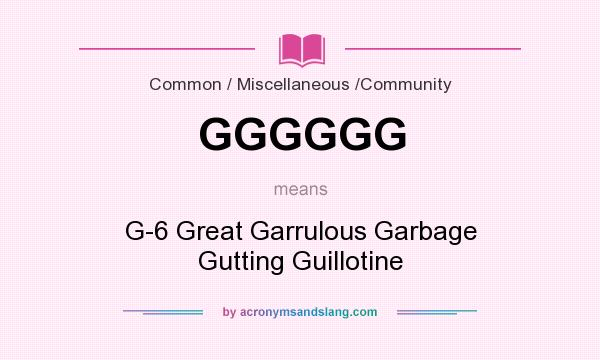 What does GGGGGG mean? It stands for G-6 Great Garrulous Garbage Gutting Guillotine