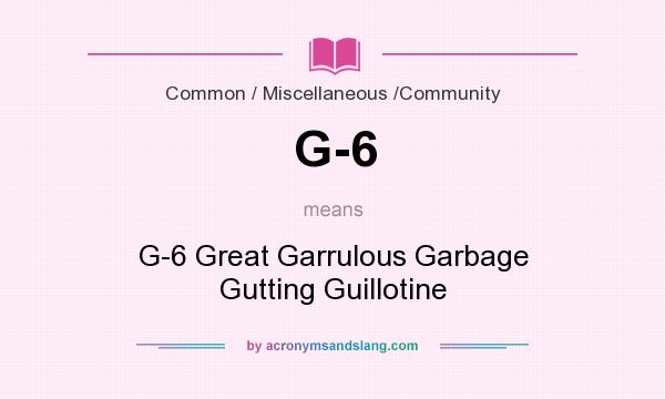 What does G-6 mean? It stands for G-6 Great Garrulous Garbage Gutting Guillotine
