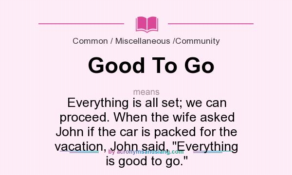 What does Good To Go mean? It stands for Everything is all set; we can proceed. When the wife asked John if the car is packed for the vacation, John said, 