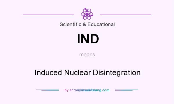 What does IND mean? It stands for Induced Nuclear Disintegration