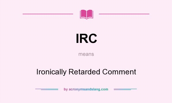 What does IRC mean? It stands for Ironically Retarded Comment