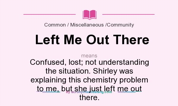 What does Left Me Out There mean? It stands for Confused, lost; not understanding the situation. Shirley was explaining this chemistry problem to me, but she just left me out there.