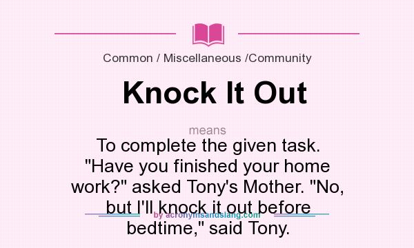 What does Knock It Out mean? It stands for To complete the given task. Have you finished your home work? asked Tony`s Mother. No, but I`ll knock it out before bedtime, said Tony.
