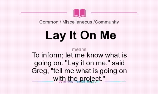 What does Lay It On Me mean? It stands for To inform; let me know what is going on. Lay it on me, said Greg, tell me what is going on with the project.