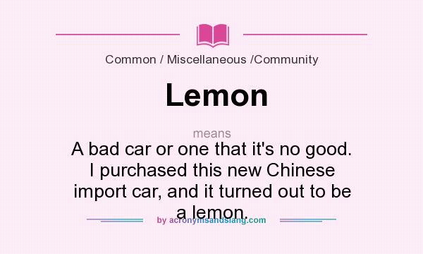 What does Lemon mean? It stands for A bad car or one that it`s no good. I purchased this new Chinese import car, and it turned out to be a lemon.