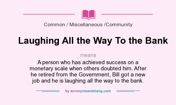 What does Laughing All the Way To the Bank mean? It stands for A person who has achieved success on a monetary scale when others doubted him. After he retired from the Government, Bill got a new job and he is laughing all the way to the bank.