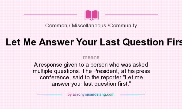 What does Let Me Answer Your Last Question First mean? It stands for A response given to a person who was asked multiple questions. The President, at his press conference, said to the reporter Let me answer your last question first.